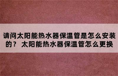 请问太阳能热水器保温管是怎么安装的？ 太阳能热水器保温管怎么更换